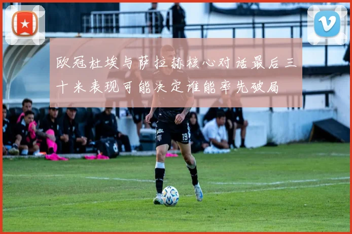 欧冠杜埃与萨拉赫核心对话最后三十米表现可能决定谁能率先破局