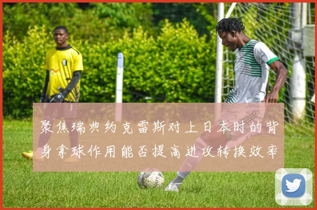 聚焦瑞典约克雷斯对上日本时的背身拿球作用能否提高进攻转换效率