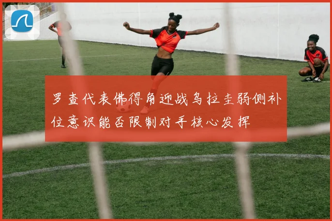 罗查代表佛得角迎战乌拉圭弱侧补位意识能否限制对手核心发挥