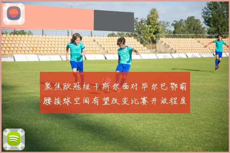 聚焦欧冠纽卡斯尔面对毕尔巴鄂前腰接球空间有望改变比赛开放程度