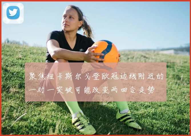 聚焦纽卡斯尔戈登欧冠边线附近的一对一突破可能改变两回合走势