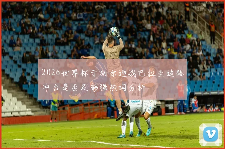 2026世界杯于纳尔迎战巴拉圭边路冲击是否足够强热词分析