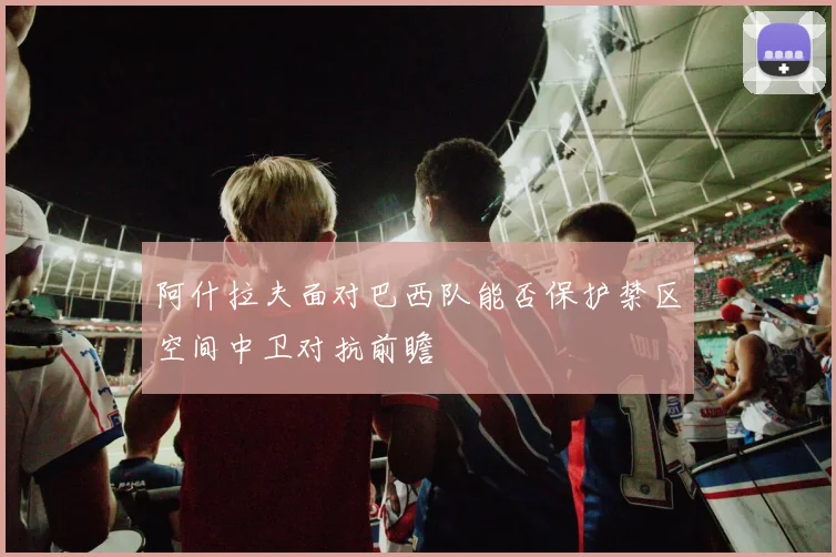 阿什拉夫面对巴西队能否保护禁区空间中卫对抗前瞻