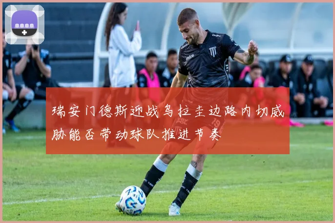 瑞安门德斯迎战乌拉圭边路内切威胁能否带动球队推进节奏