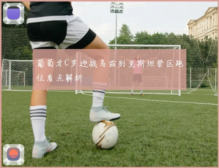 葡萄牙C罗迎战乌兹别克斯坦禁区跑位看点解析