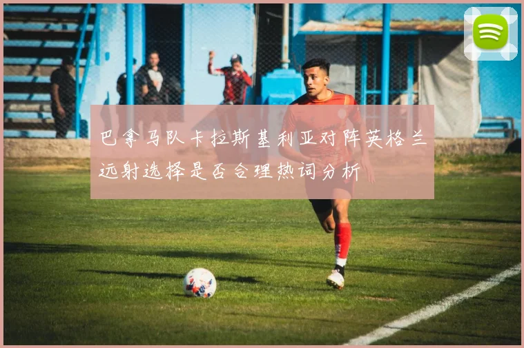巴拿马队卡拉斯基利亚对阵英格兰远射选择是否合理热词分析