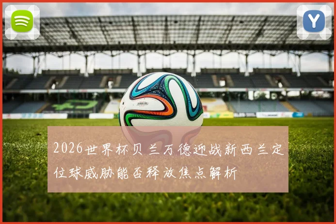 2026世界杯贝兰万德迎战新西兰定位球威胁能否释放焦点解析
