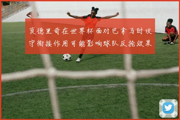 莫德里奇在世界杯面对巴拿马时攻守衔接作用可能影响球队反抢效果