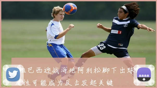 C组巴西迎战海地阿利松脚下出球稳定性可能成为反击发起关键