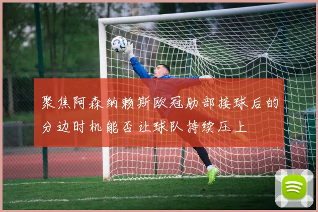 聚焦阿森纳赖斯欧冠肋部接球后的分边时机能否让球队持续压上