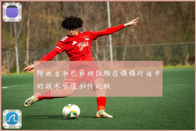 阿坎吉和巴萨姆拉维在强强对话中的战术价值如何比较
