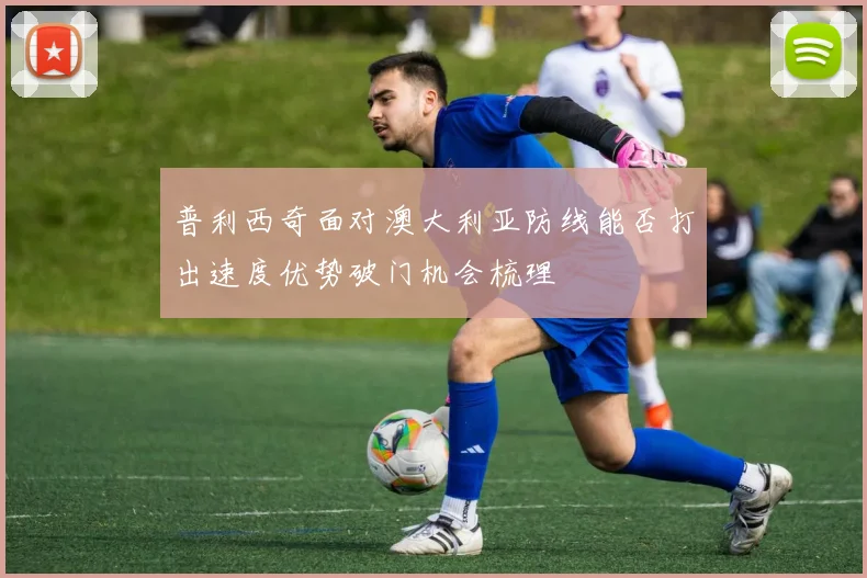 普利西奇面对澳大利亚防线能否打出速度优势破门机会梳理