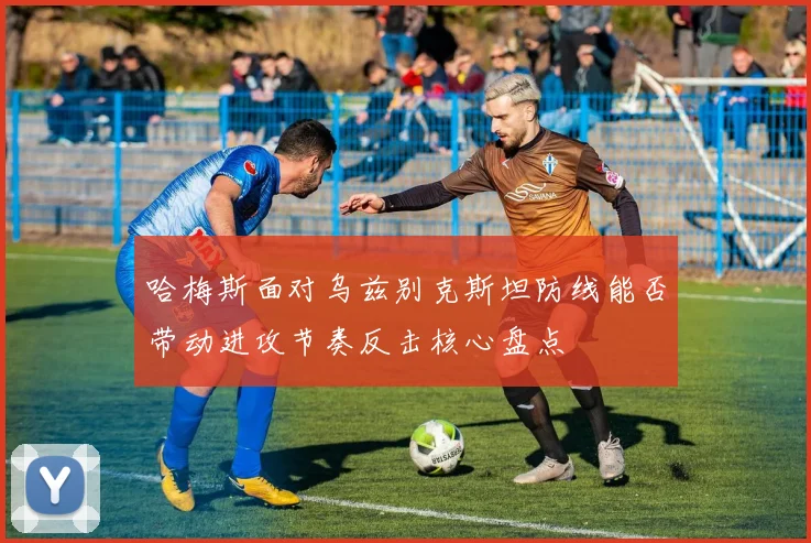 哈梅斯面对乌兹别克斯坦防线能否带动进攻节奏反击核心盘点