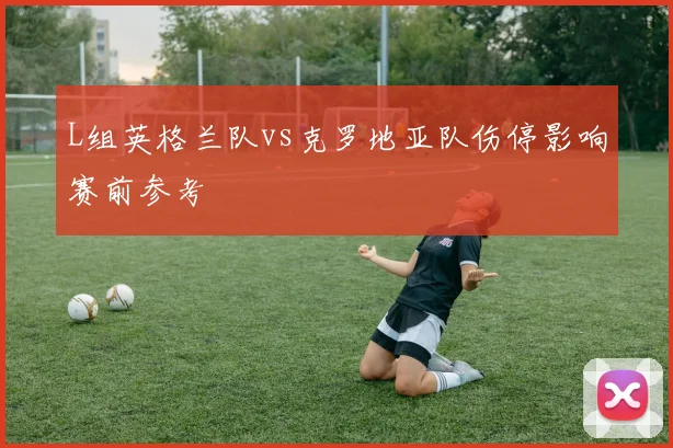 L组英格兰队vs克罗地亚队伤停影响赛前参考