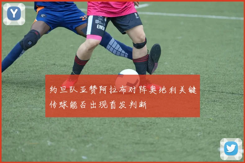 约旦队亚赞阿拉布对阵奥地利关键传球能否出现首发判断