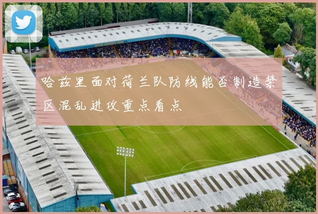 哈兹里面对荷兰队防线能否制造禁区混乱进攻重点看点