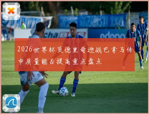 2026世界杯莫德里奇迎战巴拿马传中质量能否提高重点盘点