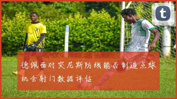 德佩面对突尼斯防线能否制造点球机会射门数据评估