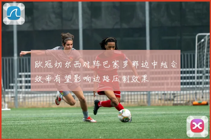 欧冠切尔西对阵巴塞罗那边中结合效率有望影响边路压制效果