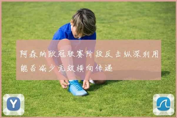 阿森纳欧冠联赛阶段反击纵深利用能否减少无效横向传递