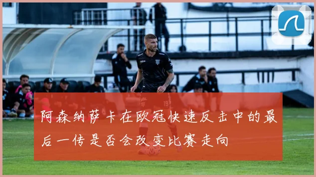 阿森纳萨卡在欧冠快速反击中的最后一传是否会改变比赛走向