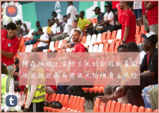 阿森纳碰上亚特兰大的欧冠较量前场反抢效果或将放大防线身后风险