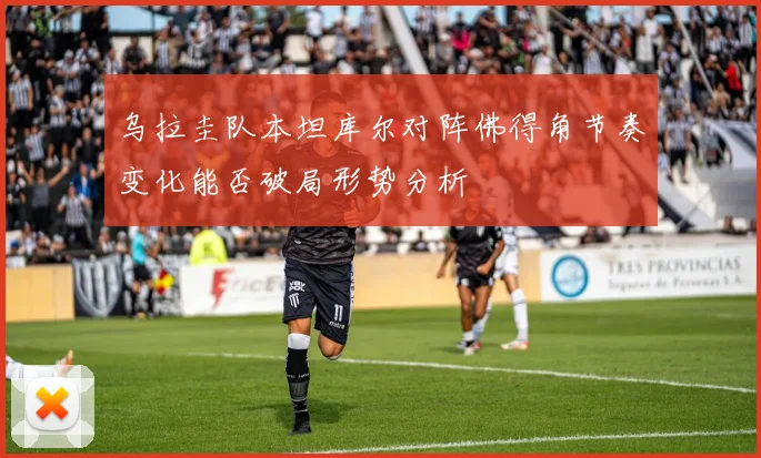 乌拉圭队本坦库尔对阵佛得角节奏变化能否破局形势分析