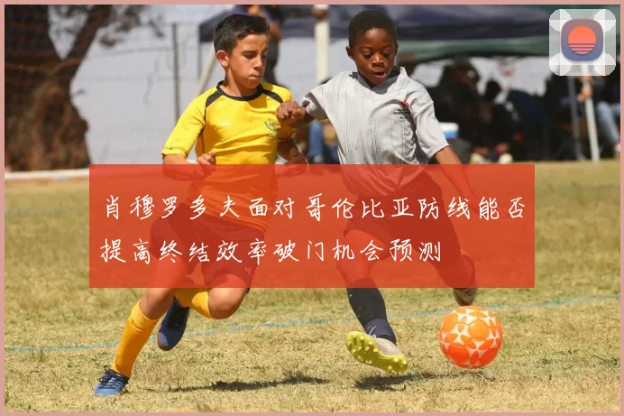 肖穆罗多夫面对哥伦比亚防线能否提高终结效率破门机会预测