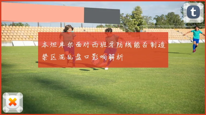 本坦库尔面对西班牙防线能否制造禁区混乱盘口影响解析