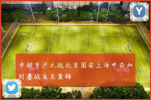 中超京沪大战北京国安上海申花加时鏖战高光集锦