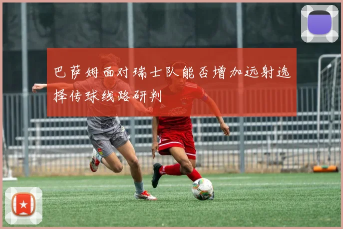 巴萨姆面对瑞士队能否增加远射选择传球线路研判